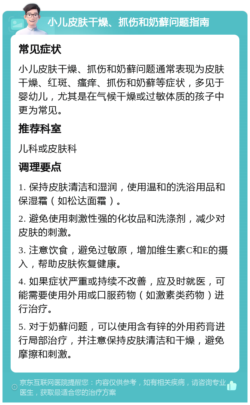 小儿皮肤干燥、抓伤和奶藓问题指南 常见症状 小儿皮肤干燥、抓伤和奶藓问题通常表现为皮肤干燥、红斑、瘙痒、抓伤和奶藓等症状，多见于婴幼儿，尤其是在气候干燥或过敏体质的孩子中更为常见。 推荐科室 儿科或皮肤科 调理要点 1. 保持皮肤清洁和湿润，使用温和的洗浴用品和保湿霜（如松达面霜）。 2. 避免使用刺激性强的化妆品和洗涤剂，减少对皮肤的刺激。 3. 注意饮食，避免过敏原，增加维生素C和E的摄入，帮助皮肤恢复健康。 4. 如果症状严重或持续不改善，应及时就医，可能需要使用外用或口服药物（如激素类药物）进行治疗。 5. 对于奶藓问题，可以使用含有锌的外用药膏进行局部治疗，并注意保持皮肤清洁和干燥，避免摩擦和刺激。