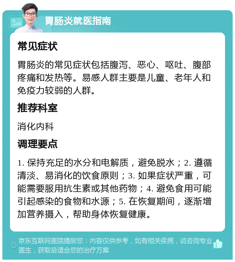 胃肠炎就医指南 常见症状 胃肠炎的常见症状包括腹泻、恶心、呕吐、腹部疼痛和发热等。易感人群主要是儿童、老年人和免疫力较弱的人群。 推荐科室 消化内科 调理要点 1. 保持充足的水分和电解质，避免脱水；2. 遵循清淡、易消化的饮食原则；3. 如果症状严重，可能需要服用抗生素或其他药物；4. 避免食用可能引起感染的食物和水源；5. 在恢复期间，逐渐增加营养摄入，帮助身体恢复健康。