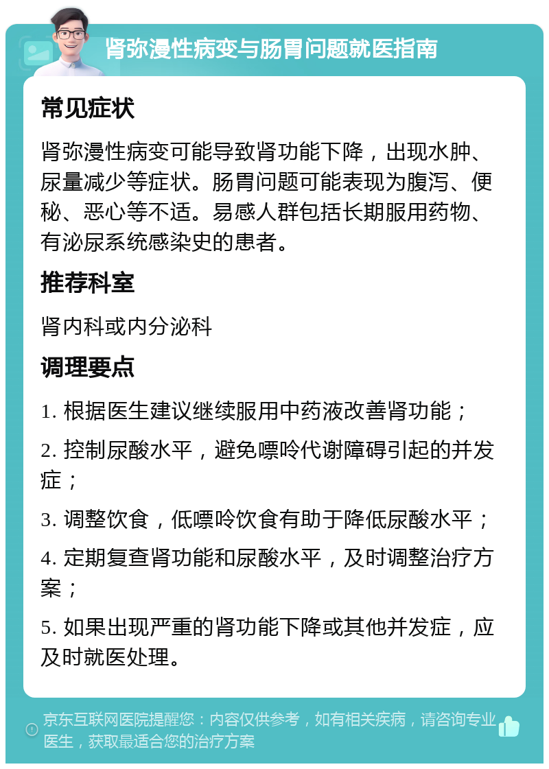 肾弥漫性病变与肠胃问题就医指南 常见症状 肾弥漫性病变可能导致肾功能下降，出现水肿、尿量减少等症状。肠胃问题可能表现为腹泻、便秘、恶心等不适。易感人群包括长期服用药物、有泌尿系统感染史的患者。 推荐科室 肾内科或内分泌科 调理要点 1. 根据医生建议继续服用中药液改善肾功能； 2. 控制尿酸水平，避免嘌呤代谢障碍引起的并发症； 3. 调整饮食，低嘌呤饮食有助于降低尿酸水平； 4. 定期复查肾功能和尿酸水平，及时调整治疗方案； 5. 如果出现严重的肾功能下降或其他并发症，应及时就医处理。