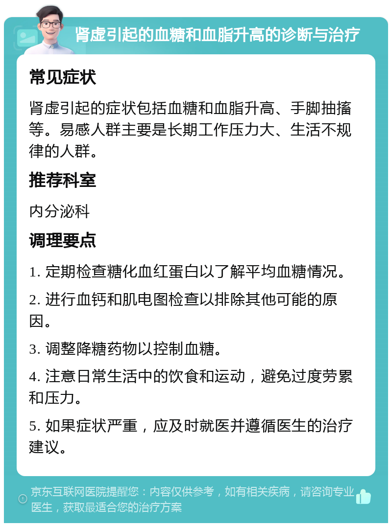 肾虚引起的血糖和血脂升高的诊断与治疗 常见症状 肾虚引起的症状包括血糖和血脂升高、手脚抽搐等。易感人群主要是长期工作压力大、生活不规律的人群。 推荐科室 内分泌科 调理要点 1. 定期检查糖化血红蛋白以了解平均血糖情况。 2. 进行血钙和肌电图检查以排除其他可能的原因。 3. 调整降糖药物以控制血糖。 4. 注意日常生活中的饮食和运动，避免过度劳累和压力。 5. 如果症状严重，应及时就医并遵循医生的治疗建议。