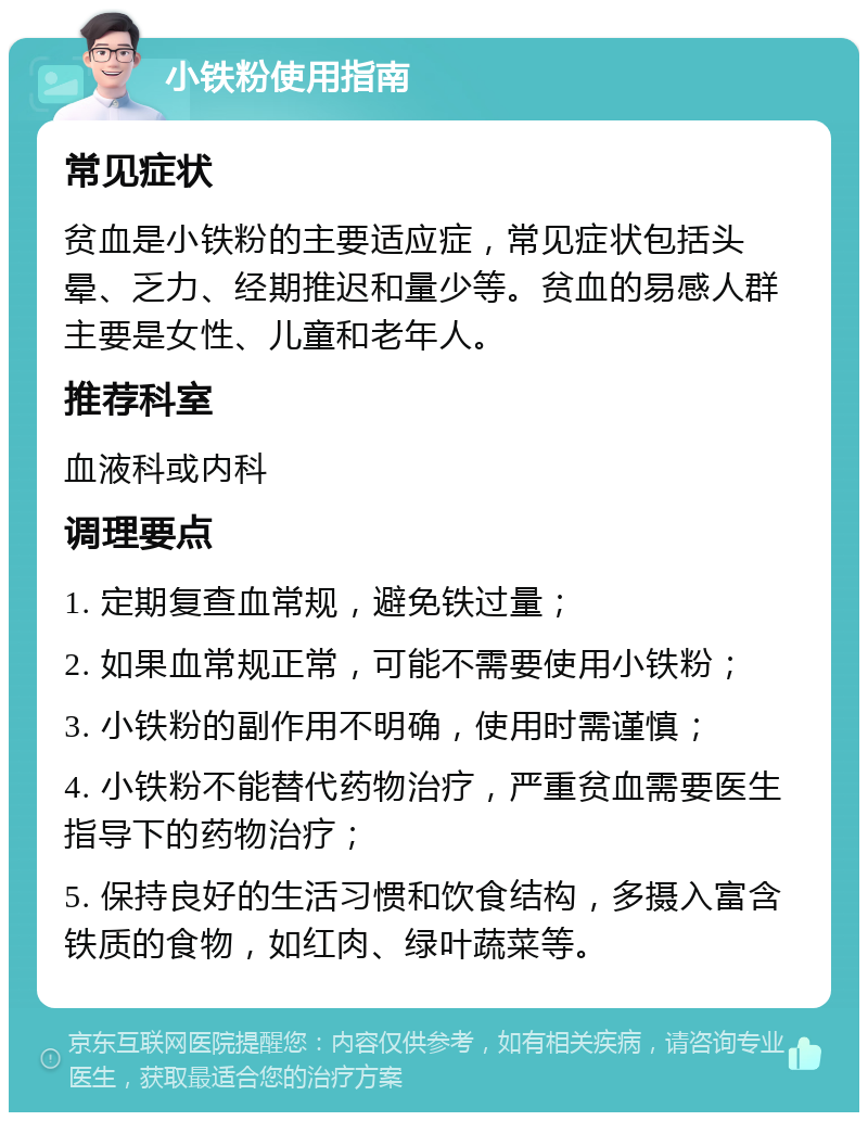 小铁粉使用指南 常见症状 贫血是小铁粉的主要适应症，常见症状包括头晕、乏力、经期推迟和量少等。贫血的易感人群主要是女性、儿童和老年人。 推荐科室 血液科或内科 调理要点 1. 定期复查血常规，避免铁过量； 2. 如果血常规正常，可能不需要使用小铁粉； 3. 小铁粉的副作用不明确，使用时需谨慎； 4. 小铁粉不能替代药物治疗，严重贫血需要医生指导下的药物治疗； 5. 保持良好的生活习惯和饮食结构，多摄入富含铁质的食物，如红肉、绿叶蔬菜等。