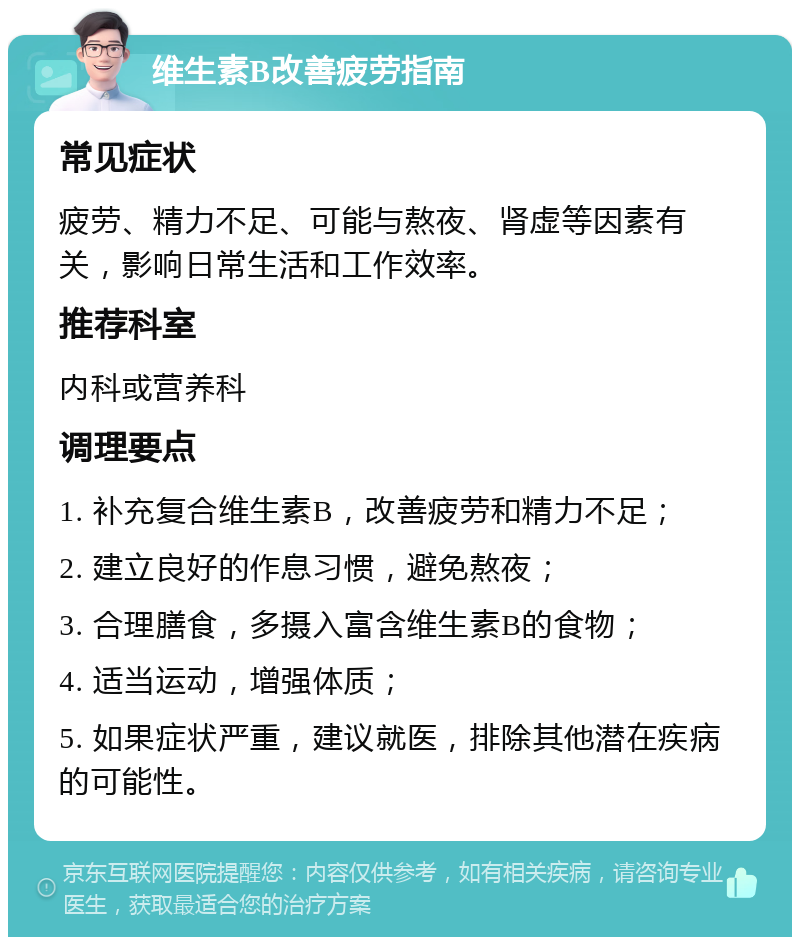 维生素B改善疲劳指南 常见症状 疲劳、精力不足、可能与熬夜、肾虚等因素有关，影响日常生活和工作效率。 推荐科室 内科或营养科 调理要点 1. 补充复合维生素B，改善疲劳和精力不足； 2. 建立良好的作息习惯，避免熬夜； 3. 合理膳食，多摄入富含维生素B的食物； 4. 适当运动，增强体质； 5. 如果症状严重，建议就医，排除其他潜在疾病的可能性。