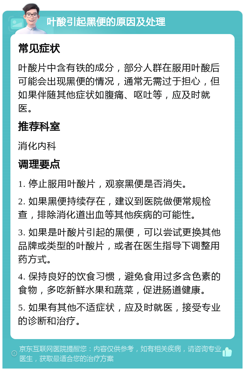 叶酸引起黑便的原因及处理 常见症状 叶酸片中含有铁的成分，部分人群在服用叶酸后可能会出现黑便的情况，通常无需过于担心，但如果伴随其他症状如腹痛、呕吐等，应及时就医。 推荐科室 消化内科 调理要点 1. 停止服用叶酸片，观察黑便是否消失。 2. 如果黑便持续存在，建议到医院做便常规检查，排除消化道出血等其他疾病的可能性。 3. 如果是叶酸片引起的黑便，可以尝试更换其他品牌或类型的叶酸片，或者在医生指导下调整用药方式。 4. 保持良好的饮食习惯，避免食用过多含色素的食物，多吃新鲜水果和蔬菜，促进肠道健康。 5. 如果有其他不适症状，应及时就医，接受专业的诊断和治疗。