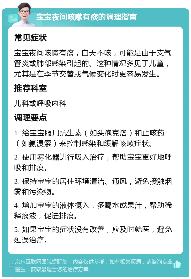 宝宝夜间咳嗽有痰的调理指南 常见症状 宝宝夜间咳嗽有痰，白天不咳，可能是由于支气管炎或肺部感染引起的。这种情况多见于儿童，尤其是在季节交替或气候变化时更容易发生。 推荐科室 儿科或呼吸内科 调理要点 1. 给宝宝服用抗生素（如头孢克洛）和止咳药（如氨溴索）来控制感染和缓解咳嗽症状。 2. 使用雾化器进行吸入治疗，帮助宝宝更好地呼吸和排痰。 3. 保持宝宝的居住环境清洁、通风，避免接触烟雾和污染物。 4. 增加宝宝的液体摄入，多喝水或果汁，帮助稀释痰液，促进排痰。 5. 如果宝宝的症状没有改善，应及时就医，避免延误治疗。