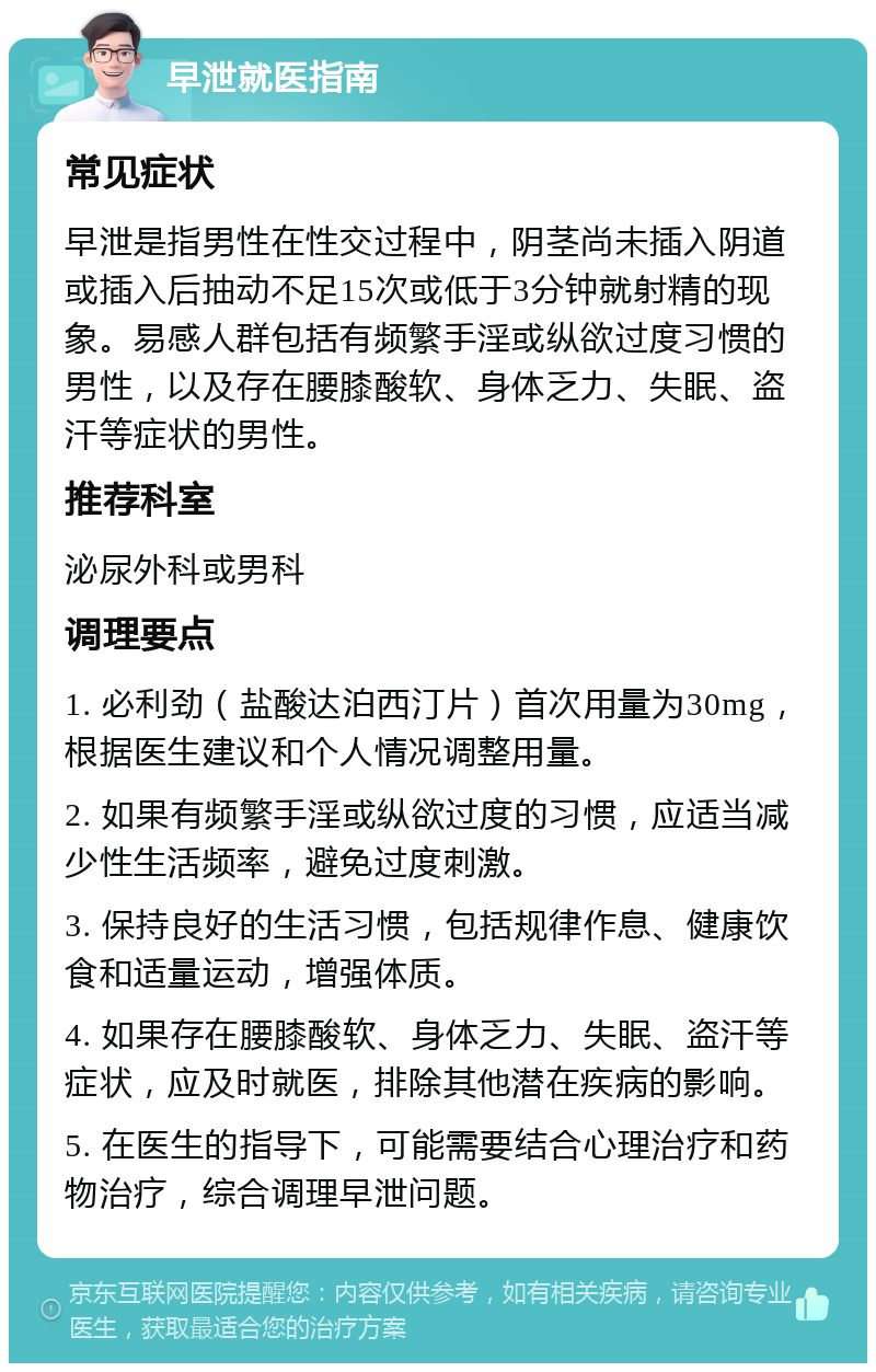 早泄就医指南 常见症状 早泄是指男性在性交过程中，阴茎尚未插入阴道或插入后抽动不足15次或低于3分钟就射精的现象。易感人群包括有频繁手淫或纵欲过度习惯的男性，以及存在腰膝酸软、身体乏力、失眠、盗汗等症状的男性。 推荐科室 泌尿外科或男科 调理要点 1. 必利劲（盐酸达泊西汀片）首次用量为30mg，根据医生建议和个人情况调整用量。 2. 如果有频繁手淫或纵欲过度的习惯，应适当减少性生活频率，避免过度刺激。 3. 保持良好的生活习惯，包括规律作息、健康饮食和适量运动，增强体质。 4. 如果存在腰膝酸软、身体乏力、失眠、盗汗等症状，应及时就医，排除其他潜在疾病的影响。 5. 在医生的指导下，可能需要结合心理治疗和药物治疗，综合调理早泄问题。