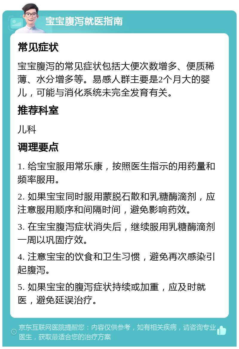 宝宝腹泻就医指南 常见症状 宝宝腹泻的常见症状包括大便次数增多、便质稀薄、水分增多等。易感人群主要是2个月大的婴儿，可能与消化系统未完全发育有关。 推荐科室 儿科 调理要点 1. 给宝宝服用常乐康，按照医生指示的用药量和频率服用。 2. 如果宝宝同时服用蒙脱石散和乳糖酶滴剂，应注意服用顺序和间隔时间，避免影响药效。 3. 在宝宝腹泻症状消失后，继续服用乳糖酶滴剂一周以巩固疗效。 4. 注意宝宝的饮食和卫生习惯，避免再次感染引起腹泻。 5. 如果宝宝的腹泻症状持续或加重，应及时就医，避免延误治疗。