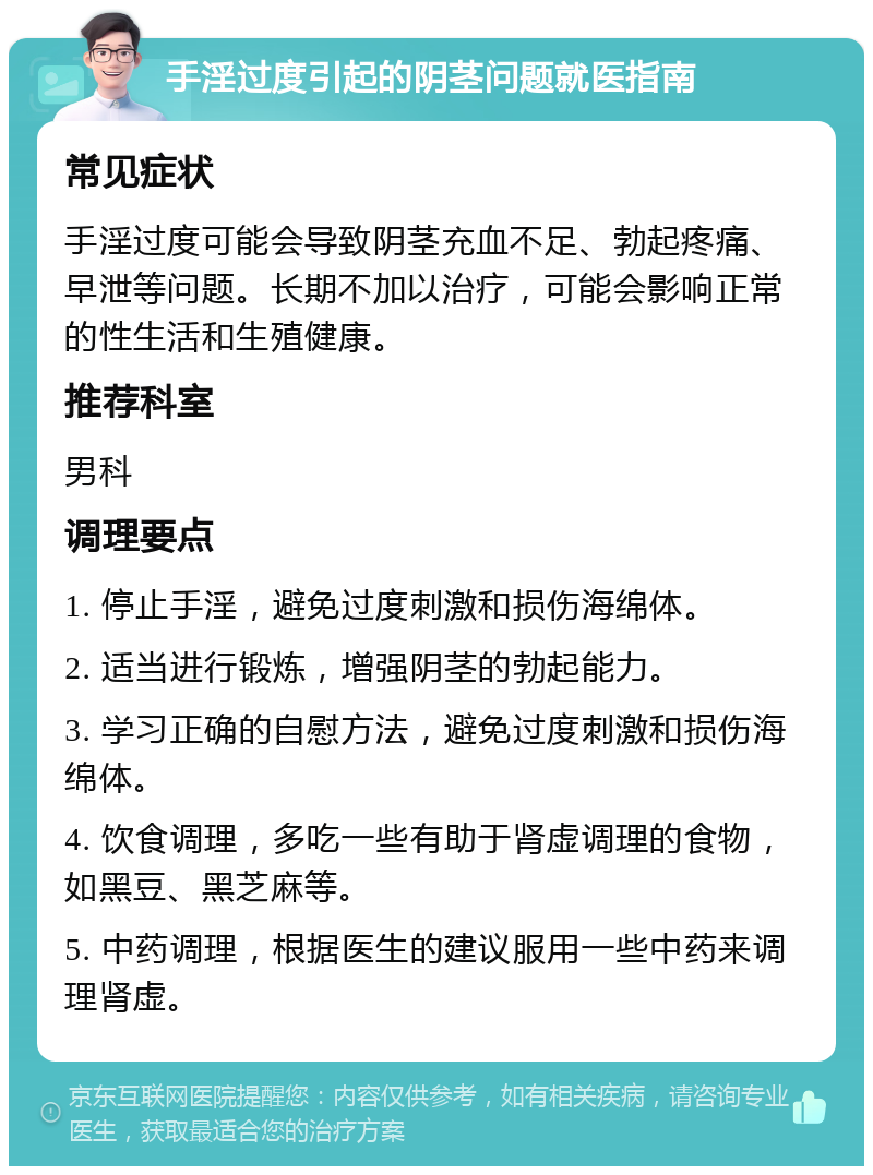 手淫过度引起的阴茎问题就医指南 常见症状 手淫过度可能会导致阴茎充血不足、勃起疼痛、早泄等问题。长期不加以治疗，可能会影响正常的性生活和生殖健康。 推荐科室 男科 调理要点 1. 停止手淫，避免过度刺激和损伤海绵体。 2. 适当进行锻炼，增强阴茎的勃起能力。 3. 学习正确的自慰方法，避免过度刺激和损伤海绵体。 4. 饮食调理，多吃一些有助于肾虚调理的食物，如黑豆、黑芝麻等。 5. 中药调理，根据医生的建议服用一些中药来调理肾虚。