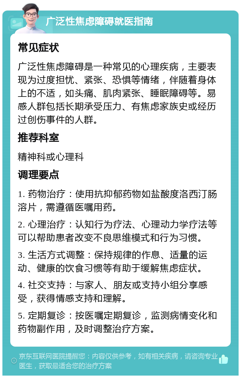 广泛性焦虑障碍就医指南 常见症状 广泛性焦虑障碍是一种常见的心理疾病，主要表现为过度担忧、紧张、恐惧等情绪，伴随着身体上的不适，如头痛、肌肉紧张、睡眠障碍等。易感人群包括长期承受压力、有焦虑家族史或经历过创伤事件的人群。 推荐科室 精神科或心理科 调理要点 1. 药物治疗：使用抗抑郁药物如盐酸度洛西汀肠溶片，需遵循医嘱用药。 2. 心理治疗：认知行为疗法、心理动力学疗法等可以帮助患者改变不良思维模式和行为习惯。 3. 生活方式调整：保持规律的作息、适量的运动、健康的饮食习惯等有助于缓解焦虑症状。 4. 社交支持：与家人、朋友或支持小组分享感受，获得情感支持和理解。 5. 定期复诊：按医嘱定期复诊，监测病情变化和药物副作用，及时调整治疗方案。