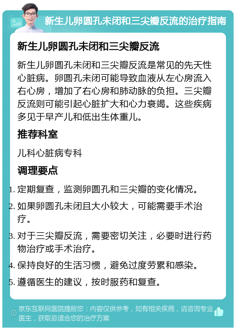 新生儿卵圆孔未闭和三尖瓣反流的治疗指南 新生儿卵圆孔未闭和三尖瓣反流 新生儿卵圆孔未闭和三尖瓣反流是常见的先天性心脏病。卵圆孔未闭可能导致血液从左心房流入右心房，增加了右心房和肺动脉的负担。三尖瓣反流则可能引起心脏扩大和心力衰竭。这些疾病多见于早产儿和低出生体重儿。 推荐科室 儿科心脏病专科 调理要点 定期复查，监测卵圆孔和三尖瓣的变化情况。 如果卵圆孔未闭且大小较大，可能需要手术治疗。 对于三尖瓣反流，需要密切关注，必要时进行药物治疗或手术治疗。 保持良好的生活习惯，避免过度劳累和感染。 遵循医生的建议，按时服药和复查。