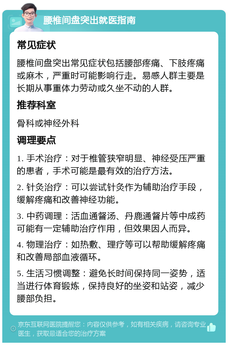 腰椎间盘突出就医指南 常见症状 腰椎间盘突出常见症状包括腰部疼痛、下肢疼痛或麻木，严重时可能影响行走。易感人群主要是长期从事重体力劳动或久坐不动的人群。 推荐科室 骨科或神经外科 调理要点 1. 手术治疗：对于椎管狭窄明显、神经受压严重的患者，手术可能是最有效的治疗方法。 2. 针灸治疗：可以尝试针灸作为辅助治疗手段，缓解疼痛和改善神经功能。 3. 中药调理：活血通督汤、丹鹿通督片等中成药可能有一定辅助治疗作用，但效果因人而异。 4. 物理治疗：如热敷、理疗等可以帮助缓解疼痛和改善局部血液循环。 5. 生活习惯调整：避免长时间保持同一姿势，适当进行体育锻炼，保持良好的坐姿和站姿，减少腰部负担。