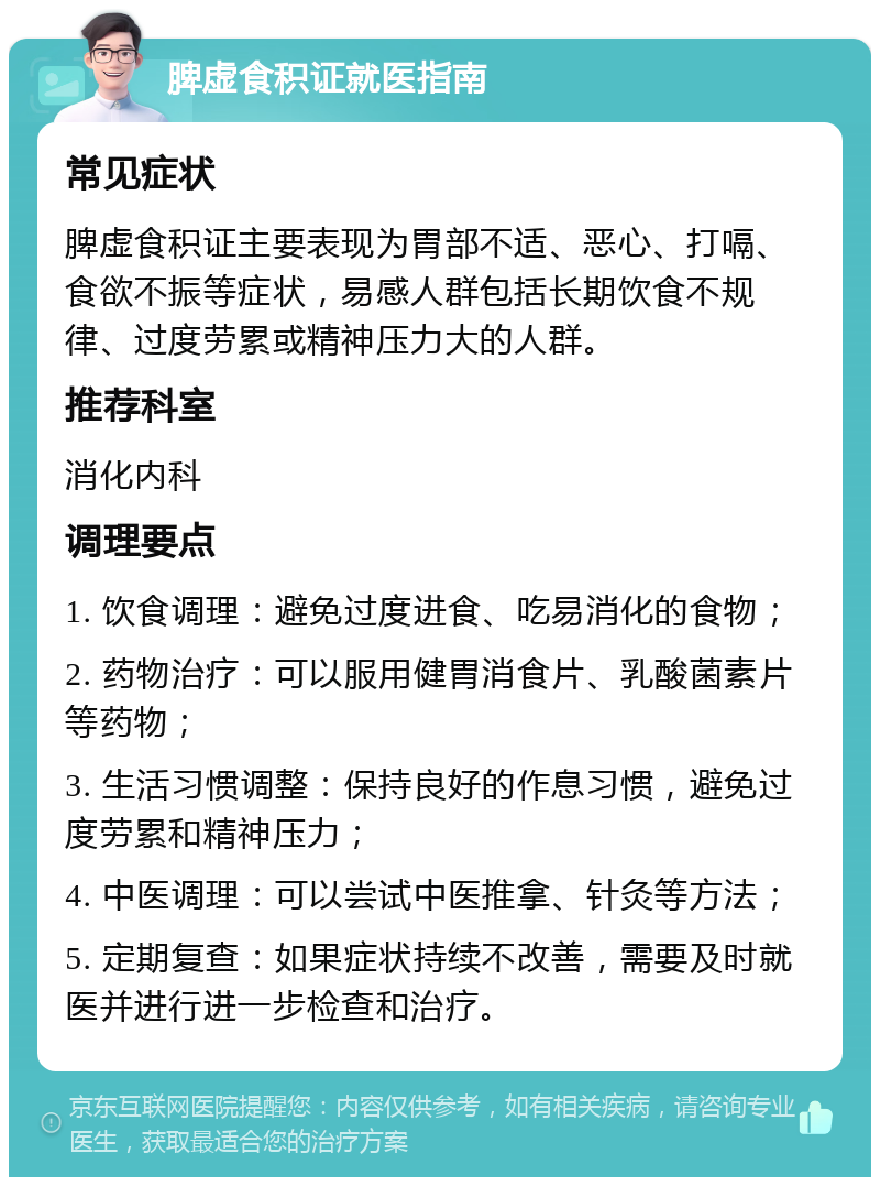 脾虚食积证就医指南 常见症状 脾虚食积证主要表现为胃部不适、恶心、打嗝、食欲不振等症状，易感人群包括长期饮食不规律、过度劳累或精神压力大的人群。 推荐科室 消化内科 调理要点 1. 饮食调理：避免过度进食、吃易消化的食物； 2. 药物治疗：可以服用健胃消食片、乳酸菌素片等药物； 3. 生活习惯调整：保持良好的作息习惯，避免过度劳累和精神压力； 4. 中医调理：可以尝试中医推拿、针灸等方法； 5. 定期复查：如果症状持续不改善，需要及时就医并进行进一步检查和治疗。