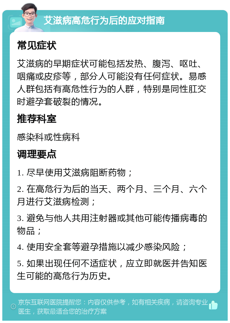 艾滋病高危行为后的应对指南 常见症状 艾滋病的早期症状可能包括发热、腹泻、呕吐、咽痛或皮疹等，部分人可能没有任何症状。易感人群包括有高危性行为的人群，特别是同性肛交时避孕套破裂的情况。 推荐科室 感染科或性病科 调理要点 1. 尽早使用艾滋病阻断药物； 2. 在高危行为后的当天、两个月、三个月、六个月进行艾滋病检测； 3. 避免与他人共用注射器或其他可能传播病毒的物品； 4. 使用安全套等避孕措施以减少感染风险； 5. 如果出现任何不适症状，应立即就医并告知医生可能的高危行为历史。