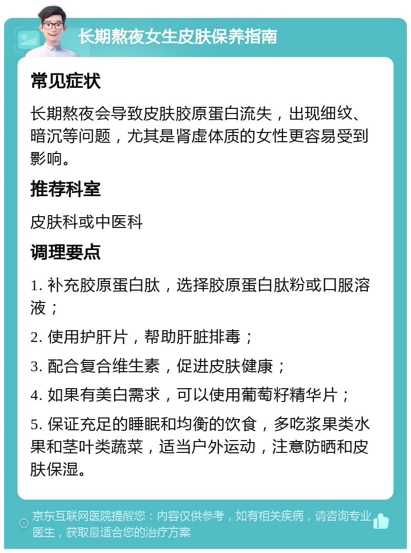 长期熬夜女生皮肤保养指南 常见症状 长期熬夜会导致皮肤胶原蛋白流失，出现细纹、暗沉等问题，尤其是肾虚体质的女性更容易受到影响。 推荐科室 皮肤科或中医科 调理要点 1. 补充胶原蛋白肽，选择胶原蛋白肽粉或口服溶液； 2. 使用护肝片，帮助肝脏排毒； 3. 配合复合维生素，促进皮肤健康； 4. 如果有美白需求，可以使用葡萄籽精华片； 5. 保证充足的睡眠和均衡的饮食，多吃浆果类水果和茎叶类蔬菜，适当户外运动，注意防晒和皮肤保湿。