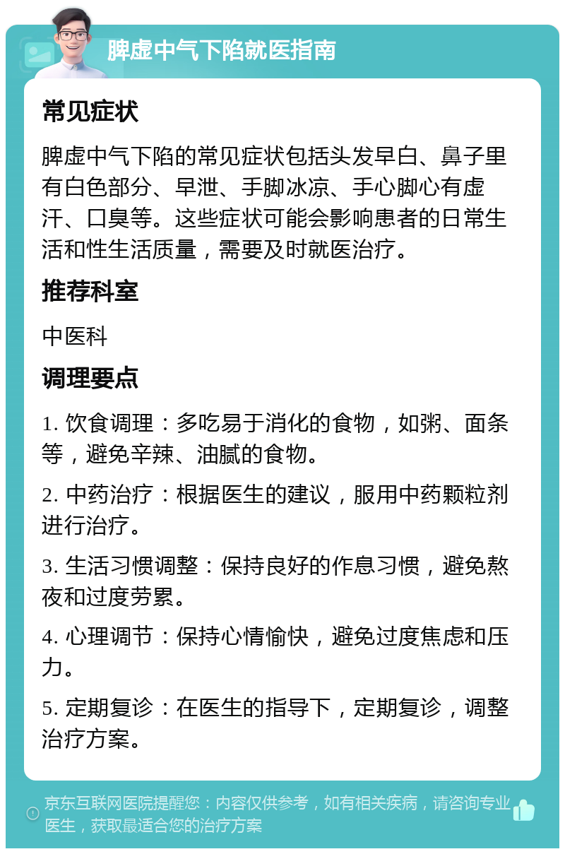 脾虚中气下陷就医指南 常见症状 脾虚中气下陷的常见症状包括头发早白、鼻子里有白色部分、早泄、手脚冰凉、手心脚心有虚汗、口臭等。这些症状可能会影响患者的日常生活和性生活质量，需要及时就医治疗。 推荐科室 中医科 调理要点 1. 饮食调理：多吃易于消化的食物，如粥、面条等，避免辛辣、油腻的食物。 2. 中药治疗：根据医生的建议，服用中药颗粒剂进行治疗。 3. 生活习惯调整：保持良好的作息习惯，避免熬夜和过度劳累。 4. 心理调节：保持心情愉快，避免过度焦虑和压力。 5. 定期复诊：在医生的指导下，定期复诊，调整治疗方案。