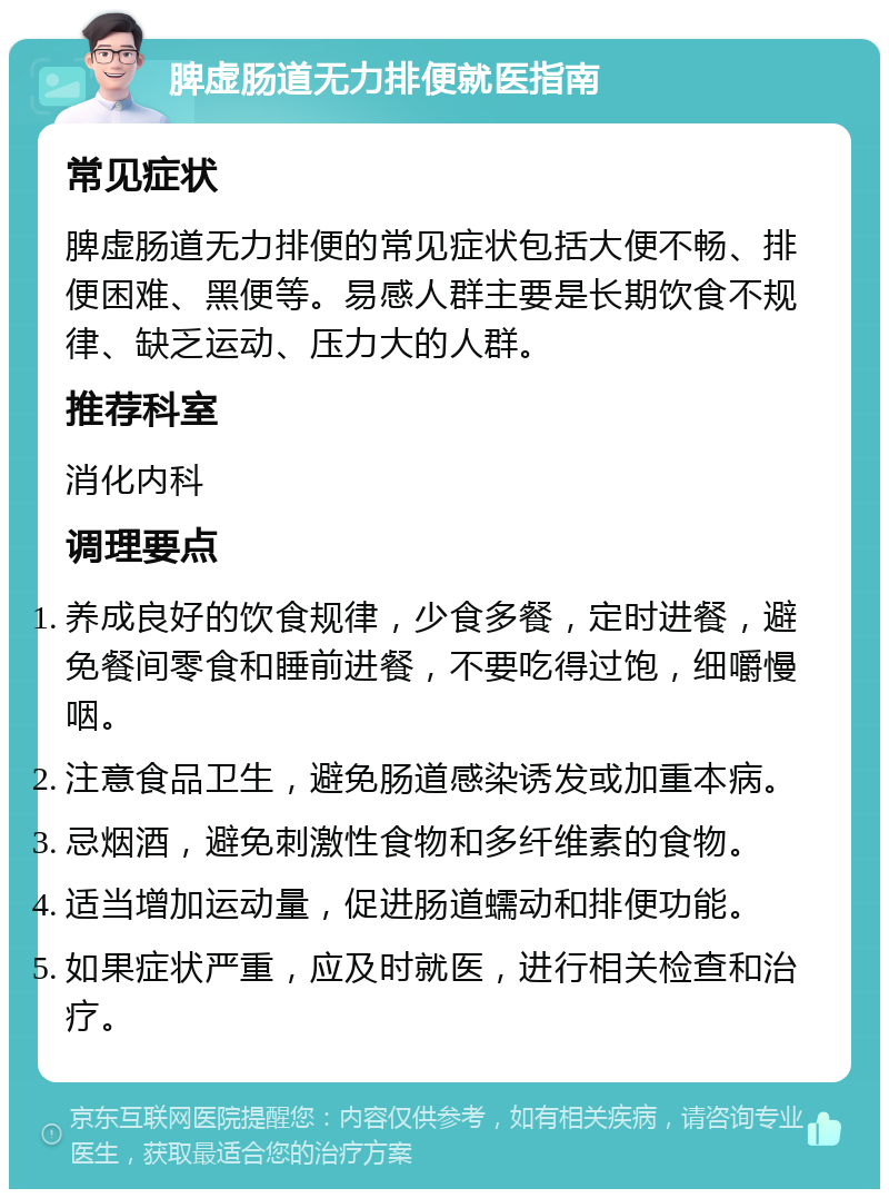 脾虚肠道无力排便就医指南 常见症状 脾虚肠道无力排便的常见症状包括大便不畅、排便困难、黑便等。易感人群主要是长期饮食不规律、缺乏运动、压力大的人群。 推荐科室 消化内科 调理要点 养成良好的饮食规律，少食多餐，定时进餐，避免餐间零食和睡前进餐，不要吃得过饱，细嚼慢咽。 注意食品卫生，避免肠道感染诱发或加重本病。 忌烟酒，避免刺激性食物和多纤维素的食物。 适当增加运动量，促进肠道蠕动和排便功能。 如果症状严重，应及时就医，进行相关检查和治疗。