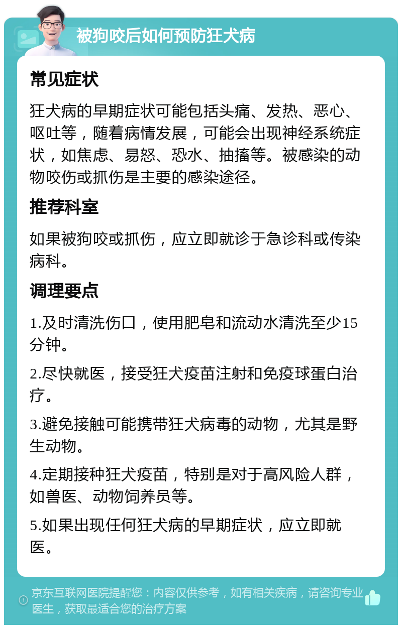 被狗咬后如何预防狂犬病 常见症状 狂犬病的早期症状可能包括头痛、发热、恶心、呕吐等，随着病情发展，可能会出现神经系统症状，如焦虑、易怒、恐水、抽搐等。被感染的动物咬伤或抓伤是主要的感染途径。 推荐科室 如果被狗咬或抓伤，应立即就诊于急诊科或传染病科。 调理要点 1.及时清洗伤口，使用肥皂和流动水清洗至少15分钟。 2.尽快就医，接受狂犬疫苗注射和免疫球蛋白治疗。 3.避免接触可能携带狂犬病毒的动物，尤其是野生动物。 4.定期接种狂犬疫苗，特别是对于高风险人群，如兽医、动物饲养员等。 5.如果出现任何狂犬病的早期症状，应立即就医。