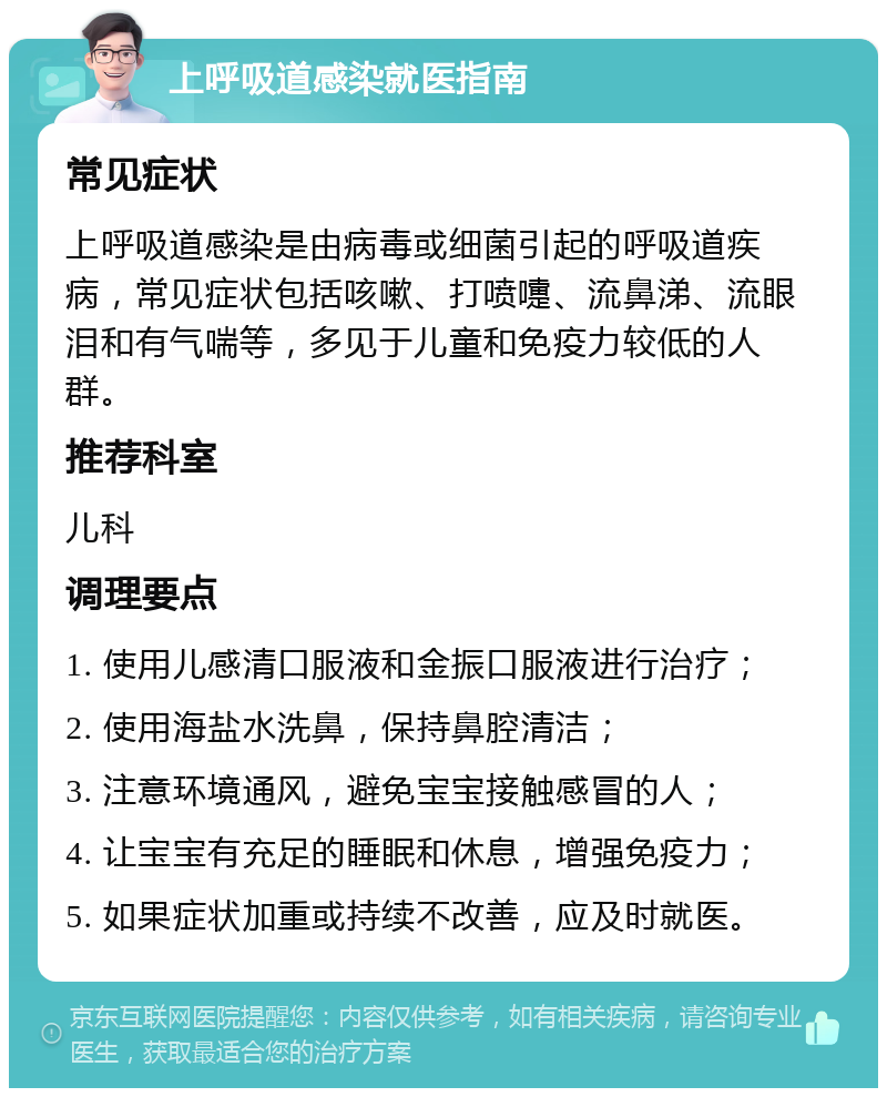 上呼吸道感染就医指南 常见症状 上呼吸道感染是由病毒或细菌引起的呼吸道疾病，常见症状包括咳嗽、打喷嚏、流鼻涕、流眼泪和有气喘等，多见于儿童和免疫力较低的人群。 推荐科室 儿科 调理要点 1. 使用儿感清口服液和金振口服液进行治疗； 2. 使用海盐水洗鼻，保持鼻腔清洁； 3. 注意环境通风，避免宝宝接触感冒的人； 4. 让宝宝有充足的睡眠和休息，增强免疫力； 5. 如果症状加重或持续不改善，应及时就医。