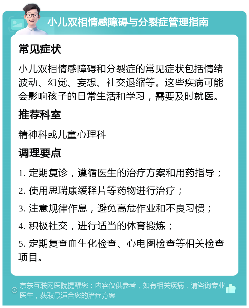 小儿双相情感障碍与分裂症管理指南 常见症状 小儿双相情感障碍和分裂症的常见症状包括情绪波动、幻觉、妄想、社交退缩等。这些疾病可能会影响孩子的日常生活和学习，需要及时就医。 推荐科室 精神科或儿童心理科 调理要点 1. 定期复诊，遵循医生的治疗方案和用药指导； 2. 使用思瑞康缓释片等药物进行治疗； 3. 注意规律作息，避免高危作业和不良习惯； 4. 积极社交，进行适当的体育锻炼； 5. 定期复查血生化检查、心电图检查等相关检查项目。