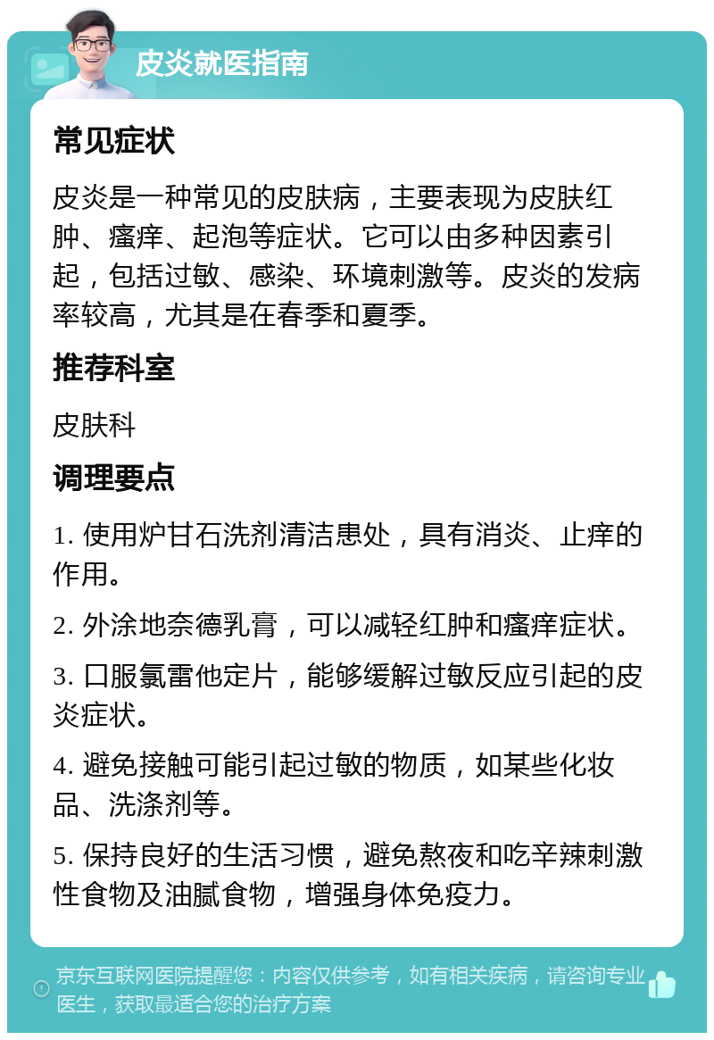 皮炎就医指南 常见症状 皮炎是一种常见的皮肤病，主要表现为皮肤红肿、瘙痒、起泡等症状。它可以由多种因素引起，包括过敏、感染、环境刺激等。皮炎的发病率较高，尤其是在春季和夏季。 推荐科室 皮肤科 调理要点 1. 使用炉甘石洗剂清洁患处，具有消炎、止痒的作用。 2. 外涂地奈德乳膏，可以减轻红肿和瘙痒症状。 3. 口服氯雷他定片，能够缓解过敏反应引起的皮炎症状。 4. 避免接触可能引起过敏的物质，如某些化妆品、洗涤剂等。 5. 保持良好的生活习惯，避免熬夜和吃辛辣刺激性食物及油腻食物，增强身体免疫力。