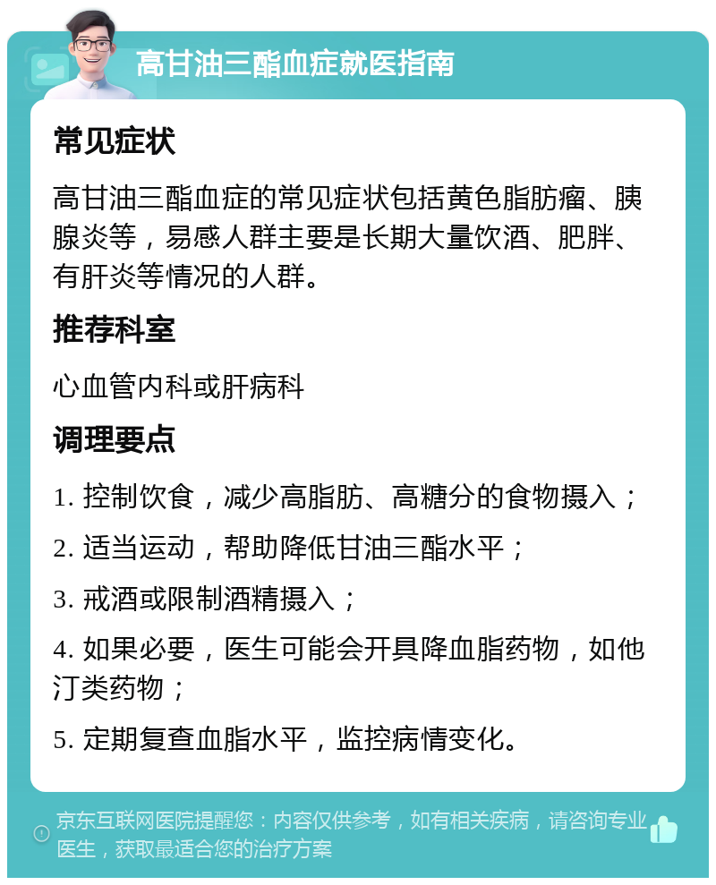 高甘油三酯血症就医指南 常见症状 高甘油三酯血症的常见症状包括黄色脂肪瘤、胰腺炎等，易感人群主要是长期大量饮酒、肥胖、有肝炎等情况的人群。 推荐科室 心血管内科或肝病科 调理要点 1. 控制饮食，减少高脂肪、高糖分的食物摄入； 2. 适当运动，帮助降低甘油三酯水平； 3. 戒酒或限制酒精摄入； 4. 如果必要，医生可能会开具降血脂药物，如他汀类药物； 5. 定期复查血脂水平，监控病情变化。