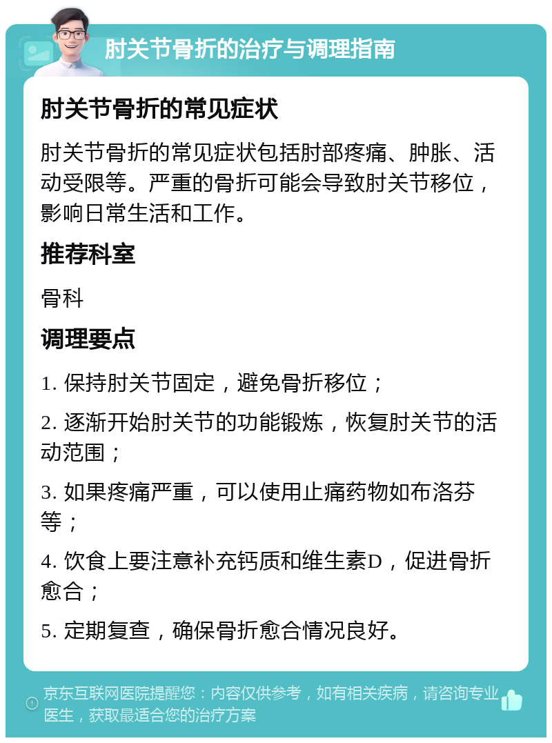 肘关节骨折的治疗与调理指南 肘关节骨折的常见症状 肘关节骨折的常见症状包括肘部疼痛、肿胀、活动受限等。严重的骨折可能会导致肘关节移位，影响日常生活和工作。 推荐科室 骨科 调理要点 1. 保持肘关节固定，避免骨折移位； 2. 逐渐开始肘关节的功能锻炼，恢复肘关节的活动范围； 3. 如果疼痛严重，可以使用止痛药物如布洛芬等； 4. 饮食上要注意补充钙质和维生素D，促进骨折愈合； 5. 定期复查，确保骨折愈合情况良好。