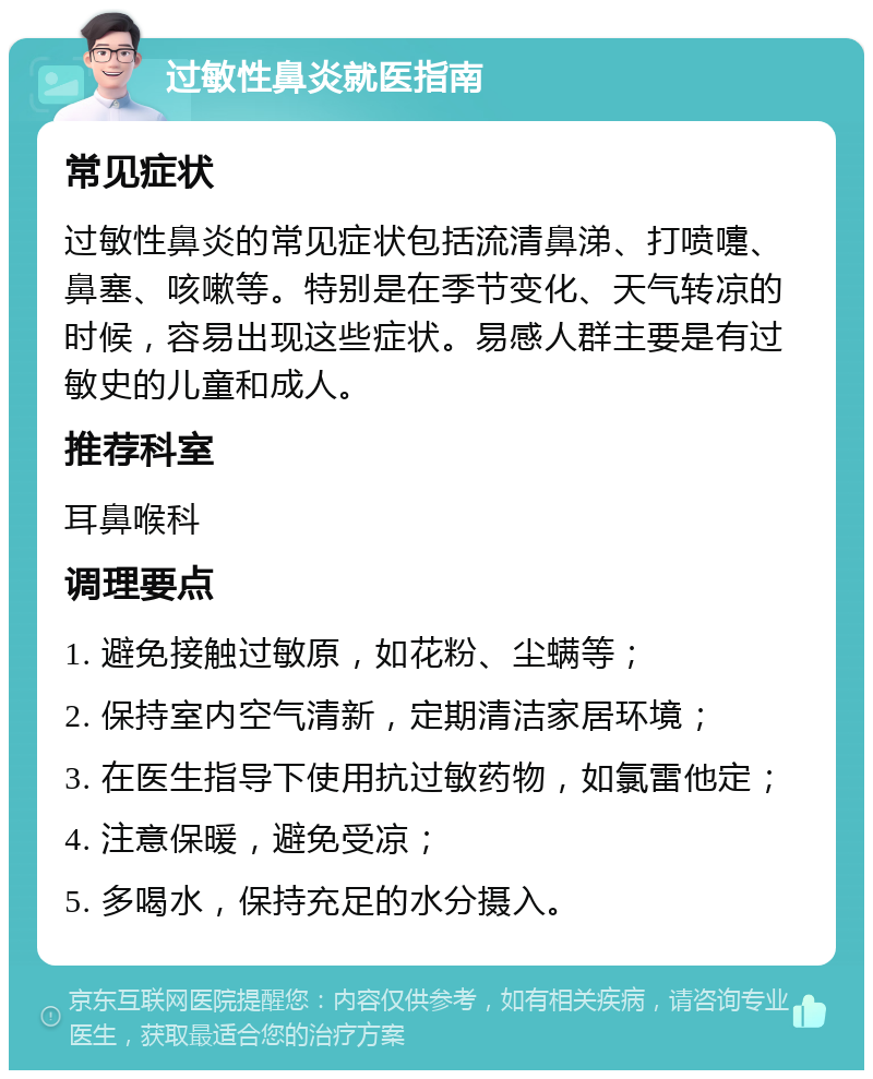 过敏性鼻炎就医指南 常见症状 过敏性鼻炎的常见症状包括流清鼻涕、打喷嚏、鼻塞、咳嗽等。特别是在季节变化、天气转凉的时候，容易出现这些症状。易感人群主要是有过敏史的儿童和成人。 推荐科室 耳鼻喉科 调理要点 1. 避免接触过敏原，如花粉、尘螨等； 2. 保持室内空气清新，定期清洁家居环境； 3. 在医生指导下使用抗过敏药物，如氯雷他定； 4. 注意保暖，避免受凉； 5. 多喝水，保持充足的水分摄入。