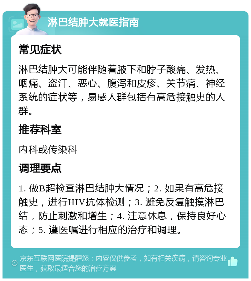 淋巴结肿大就医指南 常见症状 淋巴结肿大可能伴随着腋下和脖子酸痛、发热、咽痛、盗汗、恶心、腹泻和皮疹、关节痛、神经系统的症状等，易感人群包括有高危接触史的人群。 推荐科室 内科或传染科 调理要点 1. 做B超检查淋巴结肿大情况；2. 如果有高危接触史，进行HIV抗体检测；3. 避免反复触摸淋巴结，防止刺激和增生；4. 注意休息，保持良好心态；5. 遵医嘱进行相应的治疗和调理。