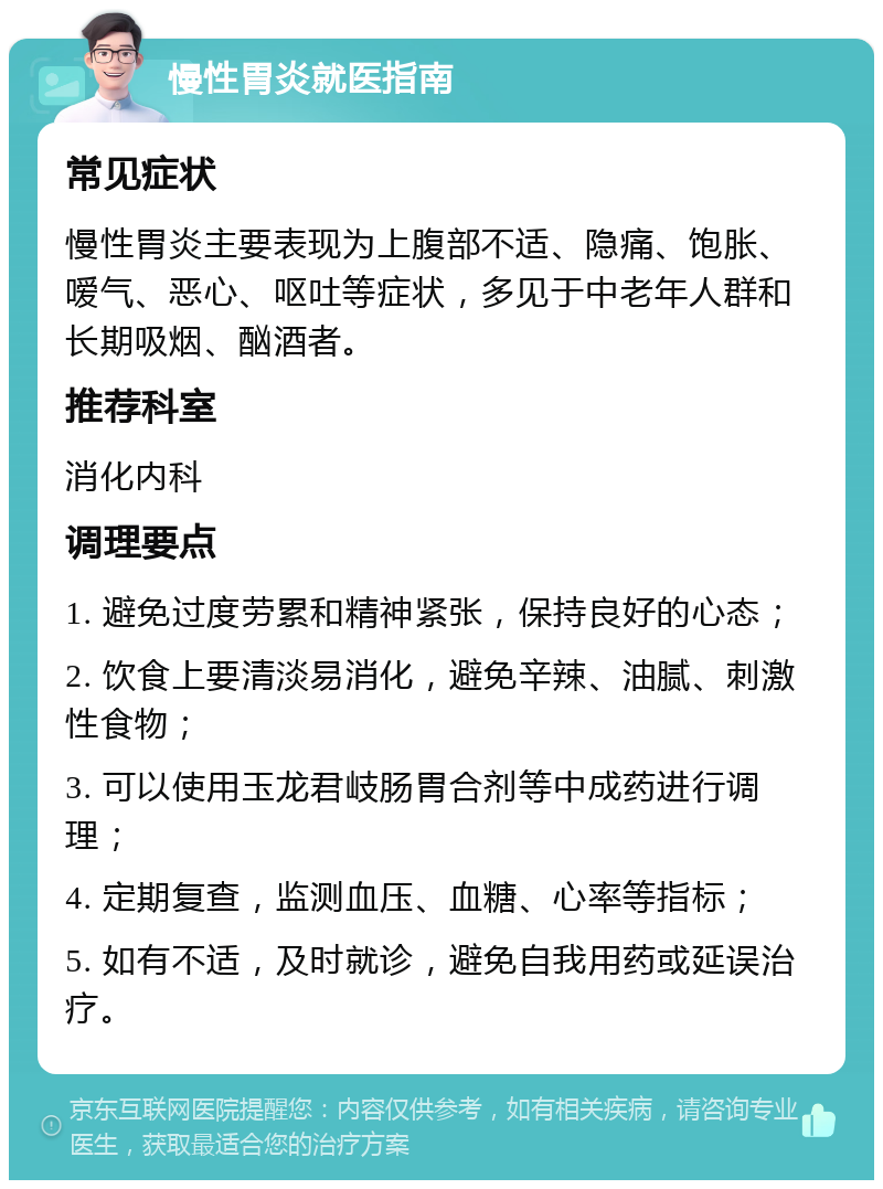 慢性胃炎就医指南 常见症状 慢性胃炎主要表现为上腹部不适、隐痛、饱胀、嗳气、恶心、呕吐等症状，多见于中老年人群和长期吸烟、酗酒者。 推荐科室 消化内科 调理要点 1. 避免过度劳累和精神紧张，保持良好的心态； 2. 饮食上要清淡易消化，避免辛辣、油腻、刺激性食物； 3. 可以使用玉龙君岐肠胃合剂等中成药进行调理； 4. 定期复查，监测血压、血糖、心率等指标； 5. 如有不适，及时就诊，避免自我用药或延误治疗。