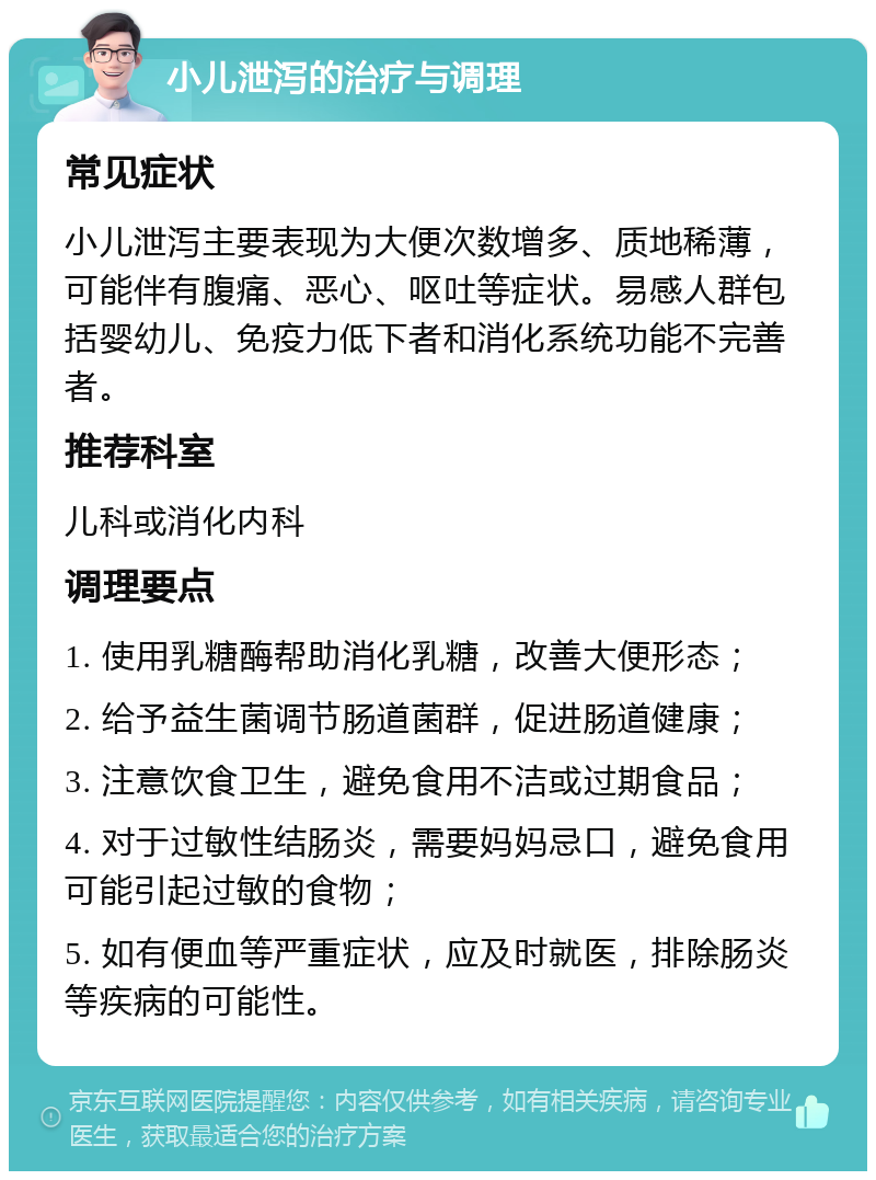 小儿泄泻的治疗与调理 常见症状 小儿泄泻主要表现为大便次数增多、质地稀薄，可能伴有腹痛、恶心、呕吐等症状。易感人群包括婴幼儿、免疫力低下者和消化系统功能不完善者。 推荐科室 儿科或消化内科 调理要点 1. 使用乳糖酶帮助消化乳糖，改善大便形态； 2. 给予益生菌调节肠道菌群，促进肠道健康； 3. 注意饮食卫生，避免食用不洁或过期食品； 4. 对于过敏性结肠炎，需要妈妈忌口，避免食用可能引起过敏的食物； 5. 如有便血等严重症状，应及时就医，排除肠炎等疾病的可能性。