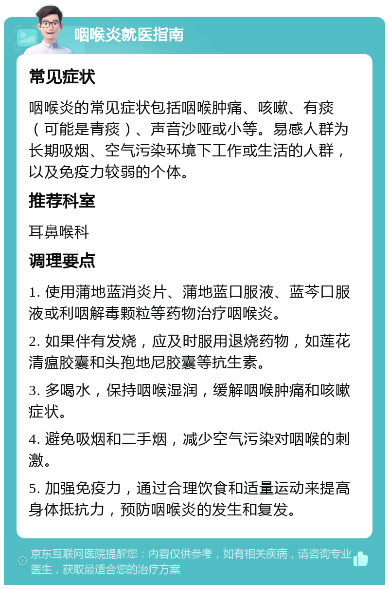 咽喉炎就医指南 常见症状 咽喉炎的常见症状包括咽喉肿痛、咳嗽、有痰（可能是青痰）、声音沙哑或小等。易感人群为长期吸烟、空气污染环境下工作或生活的人群，以及免疫力较弱的个体。 推荐科室 耳鼻喉科 调理要点 1. 使用蒲地蓝消炎片、蒲地蓝口服液、蓝芩口服液或利咽解毒颗粒等药物治疗咽喉炎。 2. 如果伴有发烧，应及时服用退烧药物，如莲花清瘟胶囊和头孢地尼胶囊等抗生素。 3. 多喝水，保持咽喉湿润，缓解咽喉肿痛和咳嗽症状。 4. 避免吸烟和二手烟，减少空气污染对咽喉的刺激。 5. 加强免疫力，通过合理饮食和适量运动来提高身体抵抗力，预防咽喉炎的发生和复发。