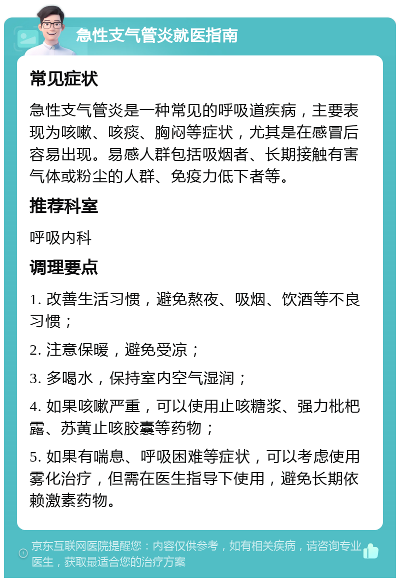 急性支气管炎就医指南 常见症状 急性支气管炎是一种常见的呼吸道疾病，主要表现为咳嗽、咳痰、胸闷等症状，尤其是在感冒后容易出现。易感人群包括吸烟者、长期接触有害气体或粉尘的人群、免疫力低下者等。 推荐科室 呼吸内科 调理要点 1. 改善生活习惯，避免熬夜、吸烟、饮酒等不良习惯； 2. 注意保暖，避免受凉； 3. 多喝水，保持室内空气湿润； 4. 如果咳嗽严重，可以使用止咳糖浆、强力枇杷露、苏黄止咳胶囊等药物； 5. 如果有喘息、呼吸困难等症状，可以考虑使用雾化治疗，但需在医生指导下使用，避免长期依赖激素药物。