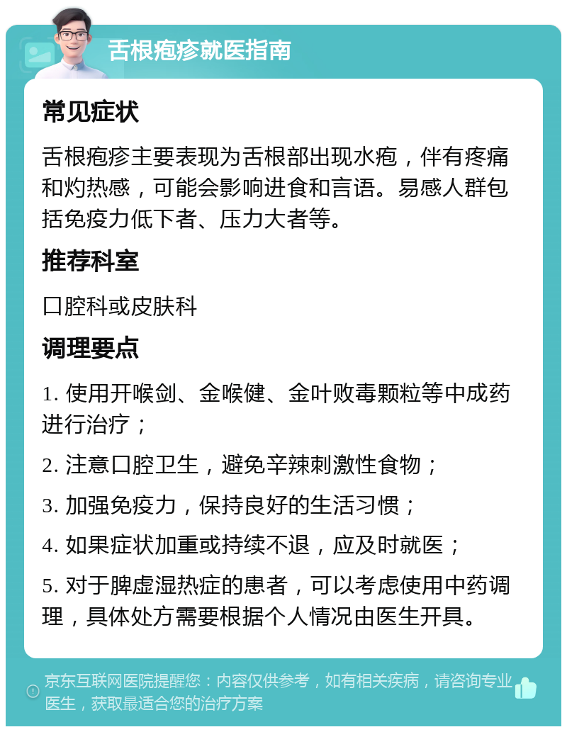 舌根疱疹就医指南 常见症状 舌根疱疹主要表现为舌根部出现水疱，伴有疼痛和灼热感，可能会影响进食和言语。易感人群包括免疫力低下者、压力大者等。 推荐科室 口腔科或皮肤科 调理要点 1. 使用开喉剑、金喉健、金叶败毒颗粒等中成药进行治疗； 2. 注意口腔卫生，避免辛辣刺激性食物； 3. 加强免疫力，保持良好的生活习惯； 4. 如果症状加重或持续不退，应及时就医； 5. 对于脾虚湿热症的患者，可以考虑使用中药调理，具体处方需要根据个人情况由医生开具。