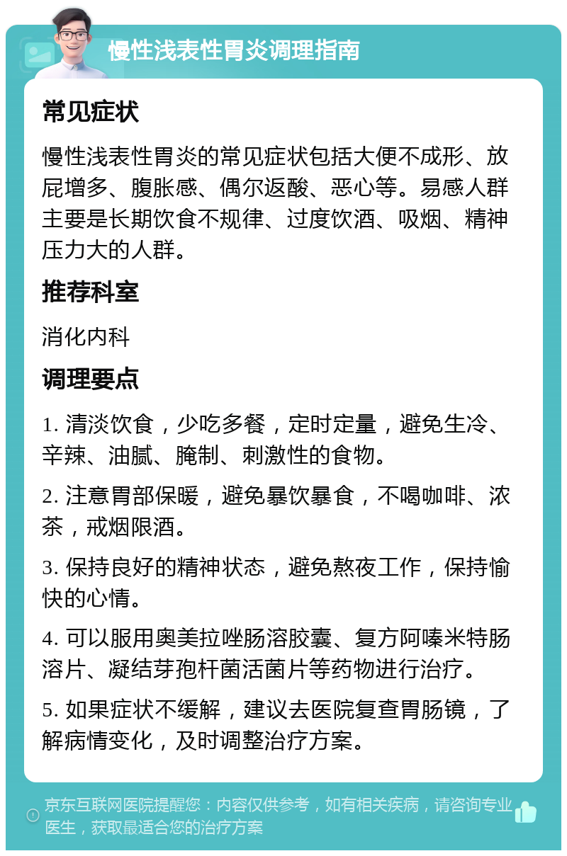 慢性浅表性胃炎调理指南 常见症状 慢性浅表性胃炎的常见症状包括大便不成形、放屁增多、腹胀感、偶尔返酸、恶心等。易感人群主要是长期饮食不规律、过度饮酒、吸烟、精神压力大的人群。 推荐科室 消化内科 调理要点 1. 清淡饮食，少吃多餐，定时定量，避免生冷、辛辣、油腻、腌制、刺激性的食物。 2. 注意胃部保暖，避免暴饮暴食，不喝咖啡、浓茶，戒烟限酒。 3. 保持良好的精神状态，避免熬夜工作，保持愉快的心情。 4. 可以服用奥美拉唑肠溶胶囊、复方阿嗪米特肠溶片、凝结芽孢杆菌活菌片等药物进行治疗。 5. 如果症状不缓解，建议去医院复查胃肠镜，了解病情变化，及时调整治疗方案。