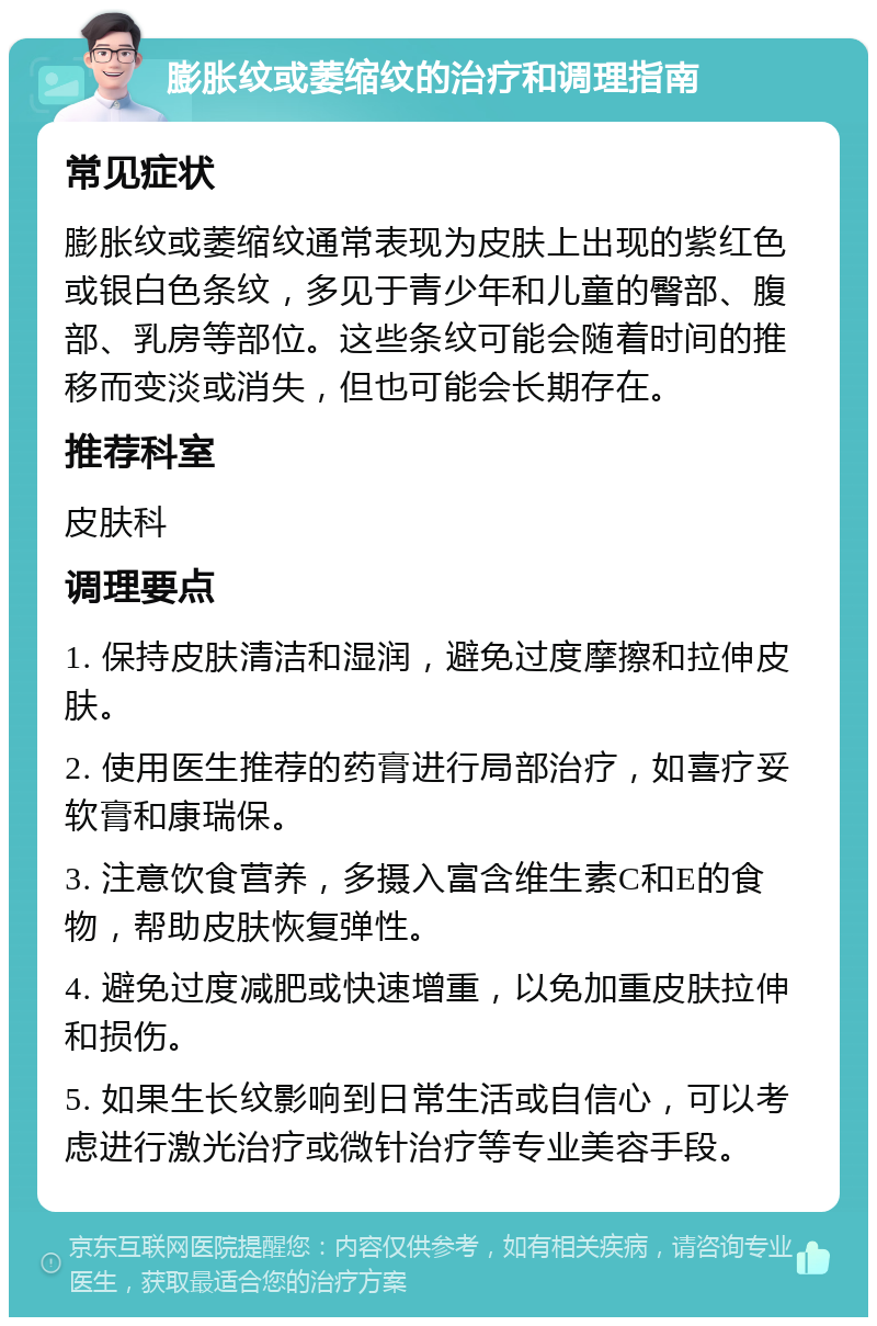 膨胀纹或萎缩纹的治疗和调理指南 常见症状 膨胀纹或萎缩纹通常表现为皮肤上出现的紫红色或银白色条纹，多见于青少年和儿童的臀部、腹部、乳房等部位。这些条纹可能会随着时间的推移而变淡或消失，但也可能会长期存在。 推荐科室 皮肤科 调理要点 1. 保持皮肤清洁和湿润，避免过度摩擦和拉伸皮肤。 2. 使用医生推荐的药膏进行局部治疗，如喜疗妥软膏和康瑞保。 3. 注意饮食营养，多摄入富含维生素C和E的食物，帮助皮肤恢复弹性。 4. 避免过度减肥或快速增重，以免加重皮肤拉伸和损伤。 5. 如果生长纹影响到日常生活或自信心，可以考虑进行激光治疗或微针治疗等专业美容手段。