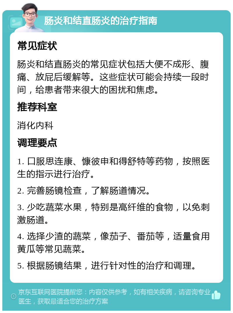 肠炎和结直肠炎的治疗指南 常见症状 肠炎和结直肠炎的常见症状包括大便不成形、腹痛、放屁后缓解等。这些症状可能会持续一段时间，给患者带来很大的困扰和焦虑。 推荐科室 消化内科 调理要点 1. 口服思连康、慷彼申和得舒特等药物，按照医生的指示进行治疗。 2. 完善肠镜检查，了解肠道情况。 3. 少吃蔬菜水果，特别是高纤维的食物，以免刺激肠道。 4. 选择少渣的蔬菜，像茄子、番茄等，适量食用黄瓜等常见蔬菜。 5. 根据肠镜结果，进行针对性的治疗和调理。