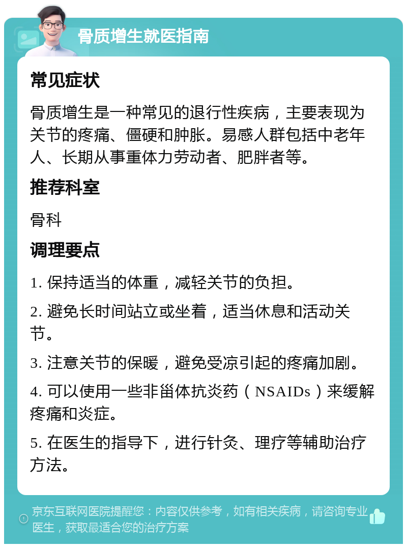 骨质增生就医指南 常见症状 骨质增生是一种常见的退行性疾病，主要表现为关节的疼痛、僵硬和肿胀。易感人群包括中老年人、长期从事重体力劳动者、肥胖者等。 推荐科室 骨科 调理要点 1. 保持适当的体重，减轻关节的负担。 2. 避免长时间站立或坐着，适当休息和活动关节。 3. 注意关节的保暖，避免受凉引起的疼痛加剧。 4. 可以使用一些非甾体抗炎药（NSAIDs）来缓解疼痛和炎症。 5. 在医生的指导下，进行针灸、理疗等辅助治疗方法。