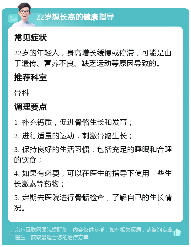 22岁想长高的健康指导 常见症状 22岁的年轻人，身高增长缓慢或停滞，可能是由于遗传、营养不良、缺乏运动等原因导致的。 推荐科室 骨科 调理要点 1. 补充钙质，促进骨骼生长和发育； 2. 进行适量的运动，刺激骨骼生长； 3. 保持良好的生活习惯，包括充足的睡眠和合理的饮食； 4. 如果有必要，可以在医生的指导下使用一些生长激素等药物； 5. 定期去医院进行骨骺检查，了解自己的生长情况。