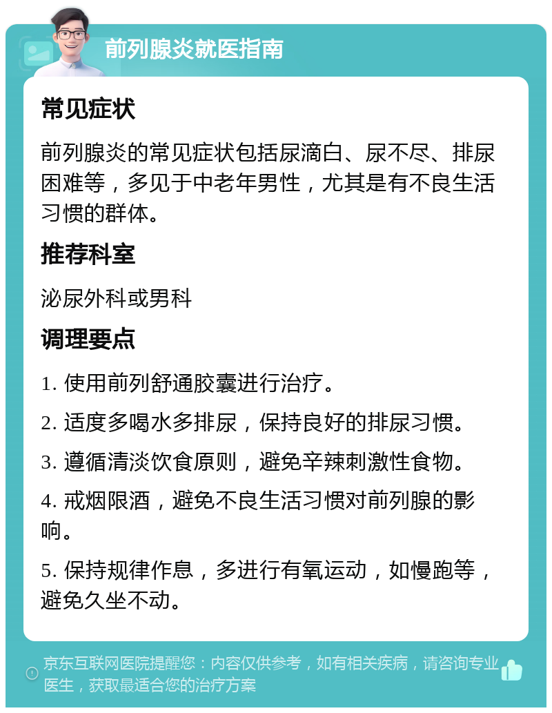 前列腺炎就医指南 常见症状 前列腺炎的常见症状包括尿滴白、尿不尽、排尿困难等，多见于中老年男性，尤其是有不良生活习惯的群体。 推荐科室 泌尿外科或男科 调理要点 1. 使用前列舒通胶囊进行治疗。 2. 适度多喝水多排尿，保持良好的排尿习惯。 3. 遵循清淡饮食原则，避免辛辣刺激性食物。 4. 戒烟限酒，避免不良生活习惯对前列腺的影响。 5. 保持规律作息，多进行有氧运动，如慢跑等，避免久坐不动。