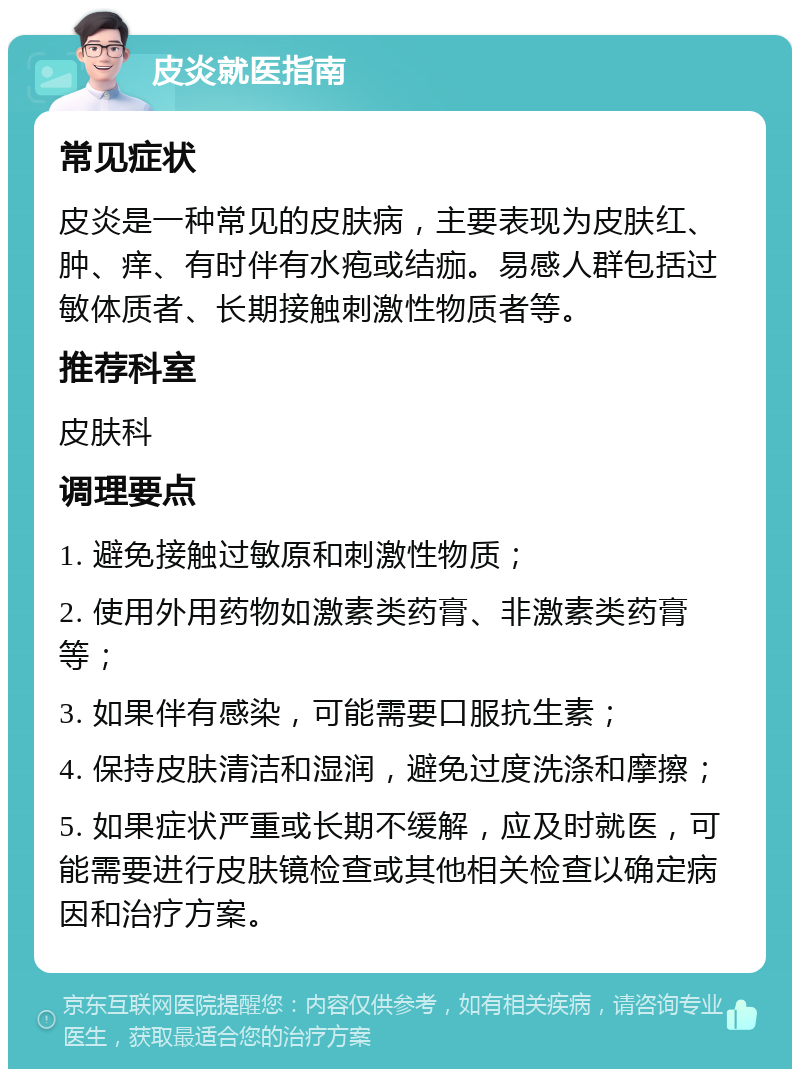 皮炎就医指南 常见症状 皮炎是一种常见的皮肤病，主要表现为皮肤红、肿、痒、有时伴有水疱或结痂。易感人群包括过敏体质者、长期接触刺激性物质者等。 推荐科室 皮肤科 调理要点 1. 避免接触过敏原和刺激性物质； 2. 使用外用药物如激素类药膏、非激素类药膏等； 3. 如果伴有感染，可能需要口服抗生素； 4. 保持皮肤清洁和湿润，避免过度洗涤和摩擦； 5. 如果症状严重或长期不缓解，应及时就医，可能需要进行皮肤镜检查或其他相关检查以确定病因和治疗方案。