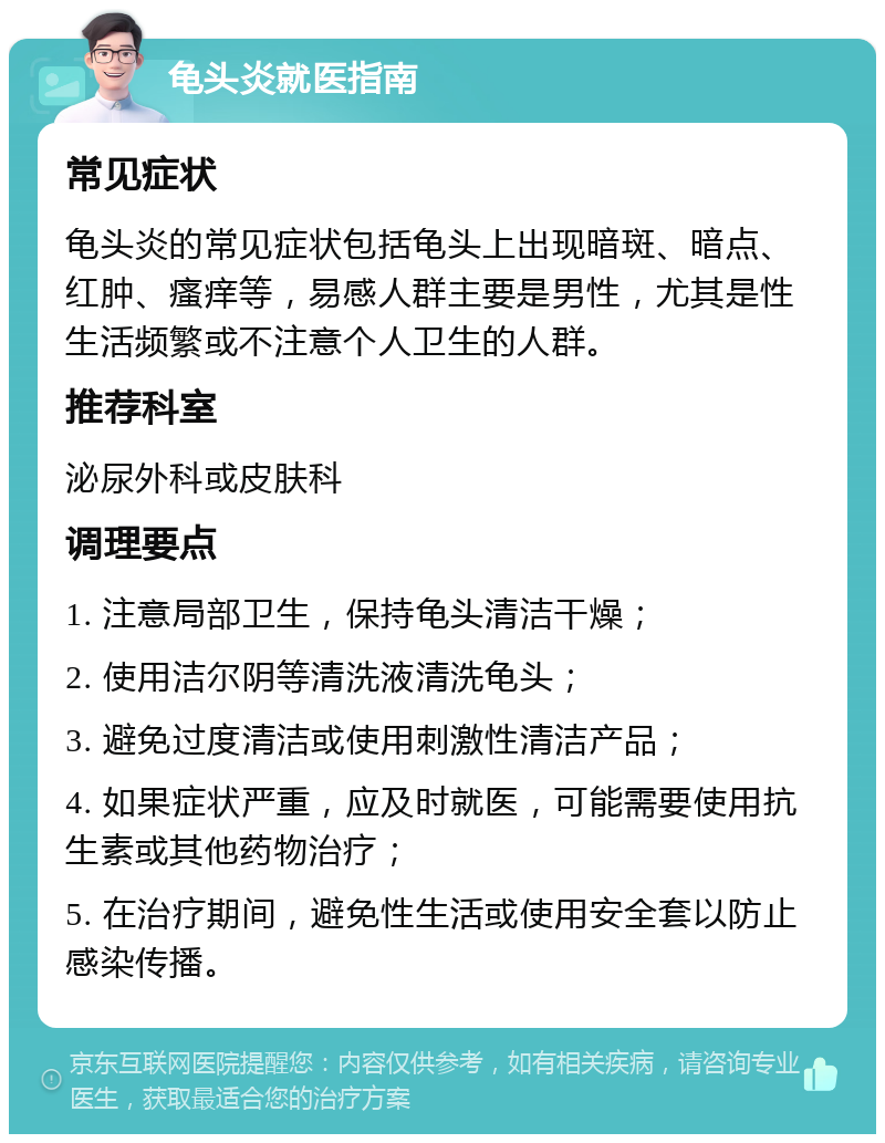 龟头炎就医指南 常见症状 龟头炎的常见症状包括龟头上出现暗斑、暗点、红肿、瘙痒等，易感人群主要是男性，尤其是性生活频繁或不注意个人卫生的人群。 推荐科室 泌尿外科或皮肤科 调理要点 1. 注意局部卫生，保持龟头清洁干燥； 2. 使用洁尔阴等清洗液清洗龟头； 3. 避免过度清洁或使用刺激性清洁产品； 4. 如果症状严重，应及时就医，可能需要使用抗生素或其他药物治疗； 5. 在治疗期间，避免性生活或使用安全套以防止感染传播。