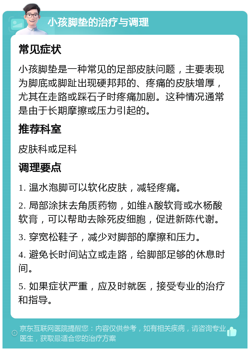 小孩脚垫的治疗与调理 常见症状 小孩脚垫是一种常见的足部皮肤问题，主要表现为脚底或脚趾出现硬邦邦的、疼痛的皮肤增厚，尤其在走路或踩石子时疼痛加剧。这种情况通常是由于长期摩擦或压力引起的。 推荐科室 皮肤科或足科 调理要点 1. 温水泡脚可以软化皮肤，减轻疼痛。 2. 局部涂抹去角质药物，如维A酸软膏或水杨酸软膏，可以帮助去除死皮细胞，促进新陈代谢。 3. 穿宽松鞋子，减少对脚部的摩擦和压力。 4. 避免长时间站立或走路，给脚部足够的休息时间。 5. 如果症状严重，应及时就医，接受专业的治疗和指导。