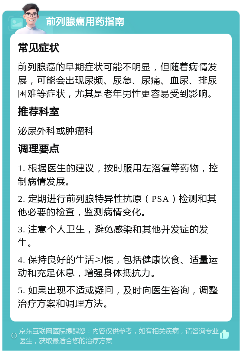 前列腺癌用药指南 常见症状 前列腺癌的早期症状可能不明显，但随着病情发展，可能会出现尿频、尿急、尿痛、血尿、排尿困难等症状，尤其是老年男性更容易受到影响。 推荐科室 泌尿外科或肿瘤科 调理要点 1. 根据医生的建议，按时服用左洛复等药物，控制病情发展。 2. 定期进行前列腺特异性抗原（PSA）检测和其他必要的检查，监测病情变化。 3. 注意个人卫生，避免感染和其他并发症的发生。 4. 保持良好的生活习惯，包括健康饮食、适量运动和充足休息，增强身体抵抗力。 5. 如果出现不适或疑问，及时向医生咨询，调整治疗方案和调理方法。