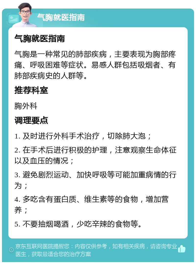 气胸就医指南 气胸就医指南 气胸是一种常见的肺部疾病，主要表现为胸部疼痛、呼吸困难等症状。易感人群包括吸烟者、有肺部疾病史的人群等。 推荐科室 胸外科 调理要点 1. 及时进行外科手术治疗，切除肺大泡； 2. 在手术后进行积极的护理，注意观察生命体征以及血压的情况； 3. 避免剧烈运动、加快呼吸等可能加重病情的行为； 4. 多吃含有蛋白质、维生素等的食物，增加营养； 5. 不要抽烟喝酒，少吃辛辣的食物等。