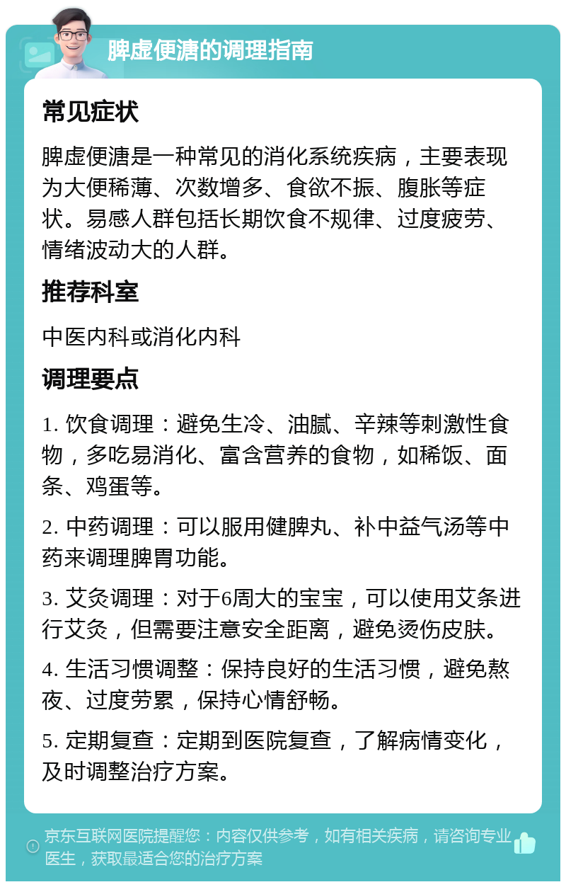 脾虚便溏的调理指南 常见症状 脾虚便溏是一种常见的消化系统疾病，主要表现为大便稀薄、次数增多、食欲不振、腹胀等症状。易感人群包括长期饮食不规律、过度疲劳、情绪波动大的人群。 推荐科室 中医内科或消化内科 调理要点 1. 饮食调理：避免生冷、油腻、辛辣等刺激性食物，多吃易消化、富含营养的食物，如稀饭、面条、鸡蛋等。 2. 中药调理：可以服用健脾丸、补中益气汤等中药来调理脾胃功能。 3. 艾灸调理：对于6周大的宝宝，可以使用艾条进行艾灸，但需要注意安全距离，避免烫伤皮肤。 4. 生活习惯调整：保持良好的生活习惯，避免熬夜、过度劳累，保持心情舒畅。 5. 定期复查：定期到医院复查，了解病情变化，及时调整治疗方案。