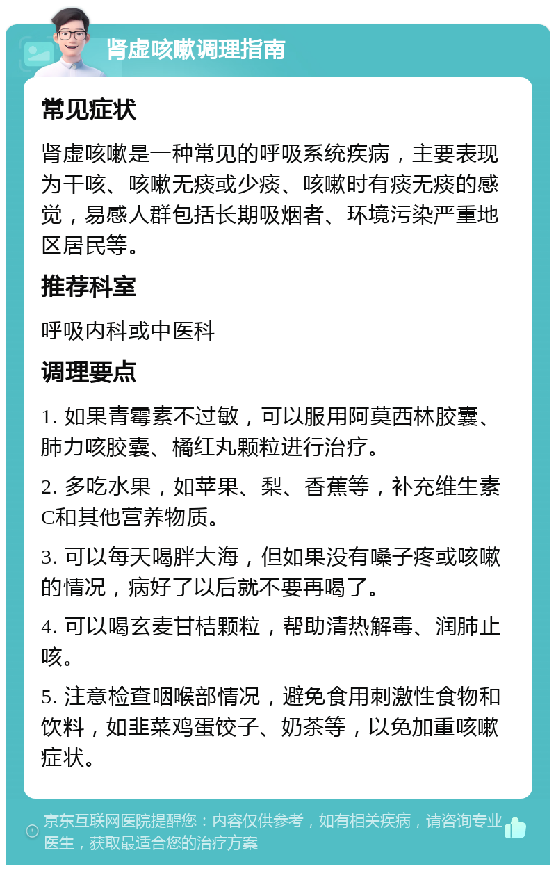 肾虚咳嗽调理指南 常见症状 肾虚咳嗽是一种常见的呼吸系统疾病，主要表现为干咳、咳嗽无痰或少痰、咳嗽时有痰无痰的感觉，易感人群包括长期吸烟者、环境污染严重地区居民等。 推荐科室 呼吸内科或中医科 调理要点 1. 如果青霉素不过敏，可以服用阿莫西林胶囊、肺力咳胶囊、橘红丸颗粒进行治疗。 2. 多吃水果，如苹果、梨、香蕉等，补充维生素C和其他营养物质。 3. 可以每天喝胖大海，但如果没有嗓子疼或咳嗽的情况，病好了以后就不要再喝了。 4. 可以喝玄麦甘桔颗粒，帮助清热解毒、润肺止咳。 5. 注意检查咽喉部情况，避免食用刺激性食物和饮料，如韭菜鸡蛋饺子、奶茶等，以免加重咳嗽症状。