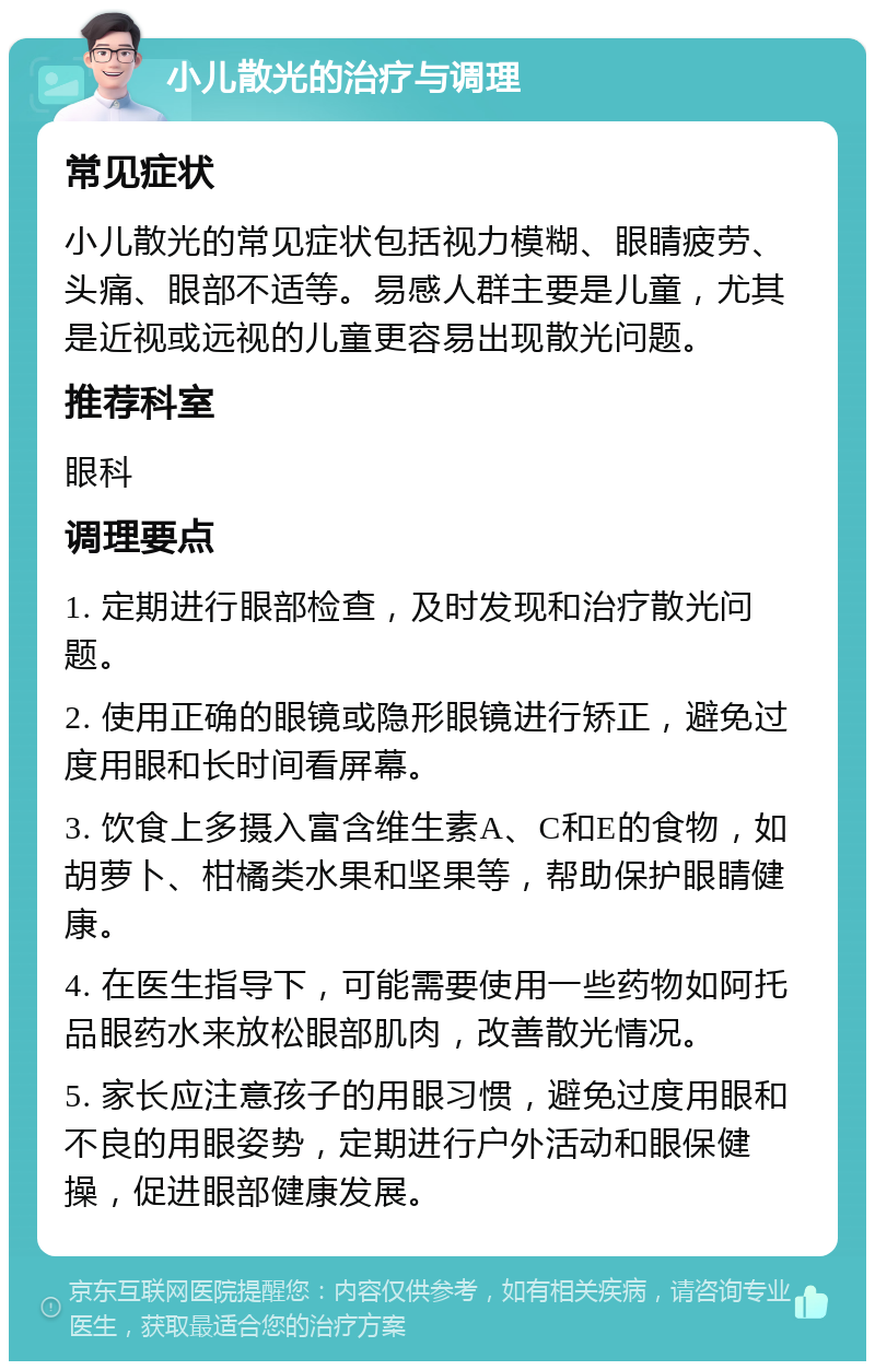 小儿散光的治疗与调理 常见症状 小儿散光的常见症状包括视力模糊、眼睛疲劳、头痛、眼部不适等。易感人群主要是儿童，尤其是近视或远视的儿童更容易出现散光问题。 推荐科室 眼科 调理要点 1. 定期进行眼部检查，及时发现和治疗散光问题。 2. 使用正确的眼镜或隐形眼镜进行矫正，避免过度用眼和长时间看屏幕。 3. 饮食上多摄入富含维生素A、C和E的食物，如胡萝卜、柑橘类水果和坚果等，帮助保护眼睛健康。 4. 在医生指导下，可能需要使用一些药物如阿托品眼药水来放松眼部肌肉，改善散光情况。 5. 家长应注意孩子的用眼习惯，避免过度用眼和不良的用眼姿势，定期进行户外活动和眼保健操，促进眼部健康发展。