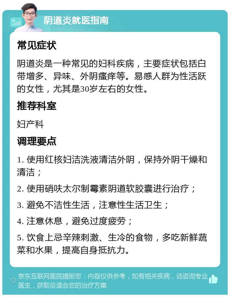 阴道炎就医指南 常见症状 阴道炎是一种常见的妇科疾病，主要症状包括白带增多、异味、外阴瘙痒等。易感人群为性活跃的女性，尤其是30岁左右的女性。 推荐科室 妇产科 调理要点 1. 使用红核妇洁洗液清洁外阴，保持外阴干燥和清洁； 2. 使用硝呋太尔制霉素阴道软胶囊进行治疗； 3. 避免不洁性生活，注意性生活卫生； 4. 注意休息，避免过度疲劳； 5. 饮食上忌辛辣刺激、生冷的食物，多吃新鲜蔬菜和水果，提高自身抵抗力。