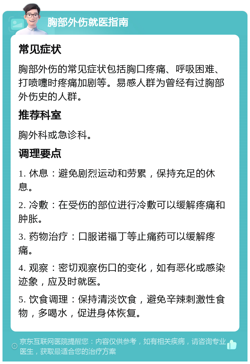 胸部外伤就医指南 常见症状 胸部外伤的常见症状包括胸口疼痛、呼吸困难、打喷嚏时疼痛加剧等。易感人群为曾经有过胸部外伤史的人群。 推荐科室 胸外科或急诊科。 调理要点 1. 休息：避免剧烈运动和劳累，保持充足的休息。 2. 冷敷：在受伤的部位进行冷敷可以缓解疼痛和肿胀。 3. 药物治疗：口服诺福丁等止痛药可以缓解疼痛。 4. 观察：密切观察伤口的变化，如有恶化或感染迹象，应及时就医。 5. 饮食调理：保持清淡饮食，避免辛辣刺激性食物，多喝水，促进身体恢复。