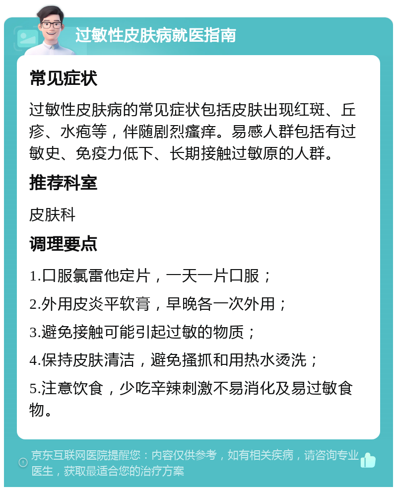 过敏性皮肤病就医指南 常见症状 过敏性皮肤病的常见症状包括皮肤出现红斑、丘疹、水疱等，伴随剧烈瘙痒。易感人群包括有过敏史、免疫力低下、长期接触过敏原的人群。 推荐科室 皮肤科 调理要点 1.口服氯雷他定片，一天一片口服； 2.外用皮炎平软膏，早晚各一次外用； 3.避免接触可能引起过敏的物质； 4.保持皮肤清洁，避免搔抓和用热水烫洗； 5.注意饮食，少吃辛辣刺激不易消化及易过敏食物。