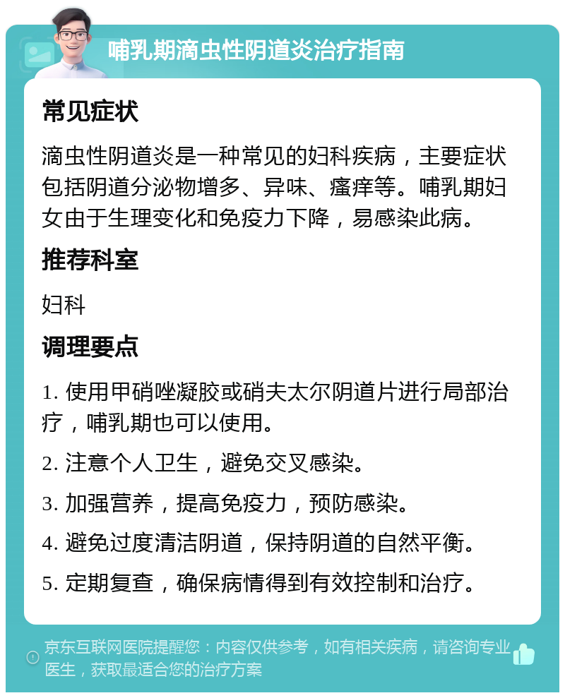 哺乳期滴虫性阴道炎治疗指南 常见症状 滴虫性阴道炎是一种常见的妇科疾病，主要症状包括阴道分泌物增多、异味、瘙痒等。哺乳期妇女由于生理变化和免疫力下降，易感染此病。 推荐科室 妇科 调理要点 1. 使用甲硝唑凝胶或硝夫太尔阴道片进行局部治疗，哺乳期也可以使用。 2. 注意个人卫生，避免交叉感染。 3. 加强营养，提高免疫力，预防感染。 4. 避免过度清洁阴道，保持阴道的自然平衡。 5. 定期复查，确保病情得到有效控制和治疗。